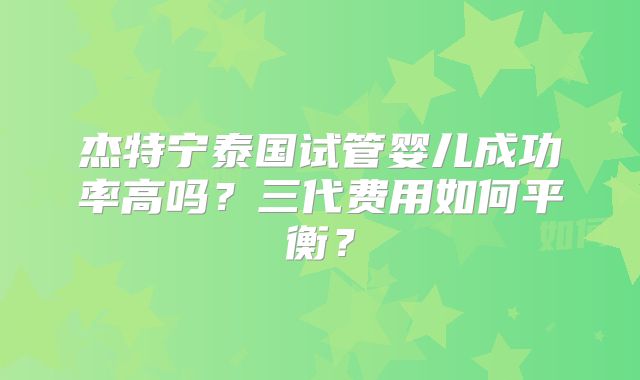 杰特宁泰国试管婴儿成功率高吗？三代费用如何平衡？