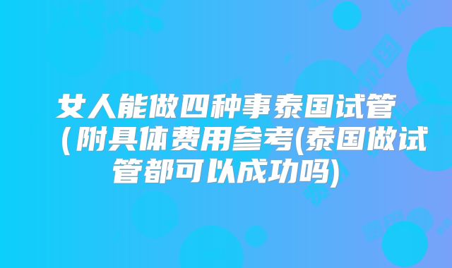 女人能做四种事泰国试管（附具体费用参考(泰国做试管都可以成功吗)