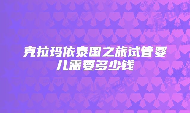 克拉玛依泰国之旅试管婴儿需要多少钱
