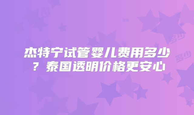杰特宁试管婴儿费用多少？泰国透明价格更安心