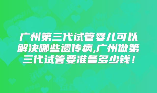广州第三代试管婴儿可以解决哪些遗传病,广州做第三代试管要准备多少钱!