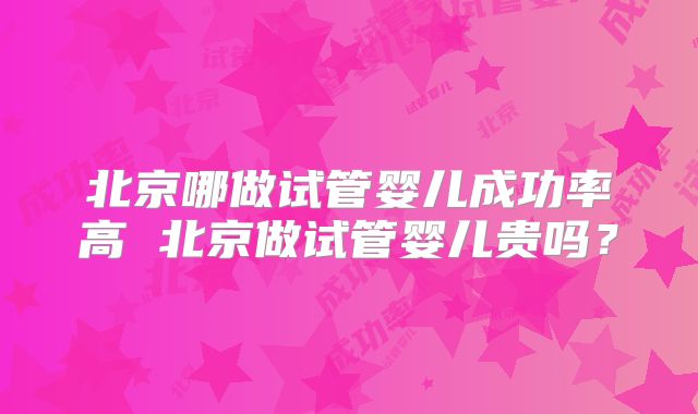 北京哪做试管婴儿成功率高 北京做试管婴儿贵吗？