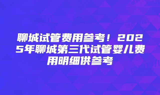 聊城试管费用参考!2025年聊城第三代试管婴儿费用明细供参考