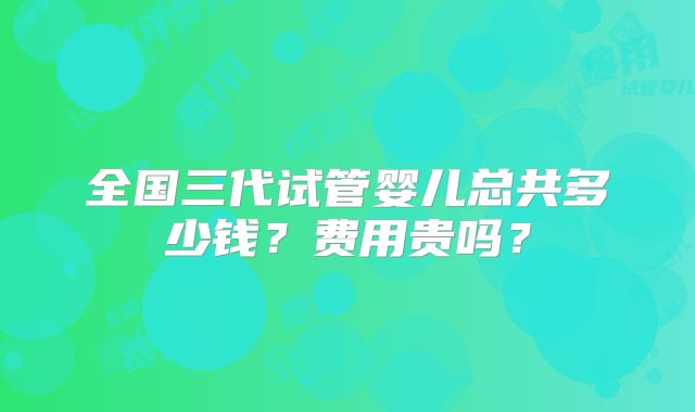 全国三代试管婴儿总共多少钱？费用贵吗？