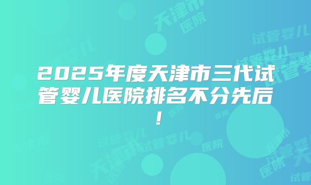 2025年度天津市三代试管婴儿医院排名不分先后!
