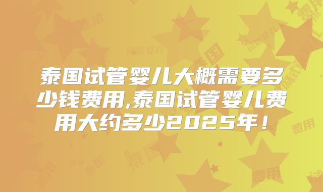 泰国试管婴儿大概需要多少钱费用,泰国试管婴儿费用大约多少2025年!