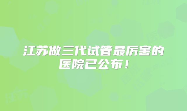 江苏做三代试管最厉害的医院已公布！