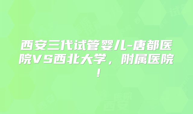 西安三代试管婴儿-唐都医院VS西北大学,附属医院!