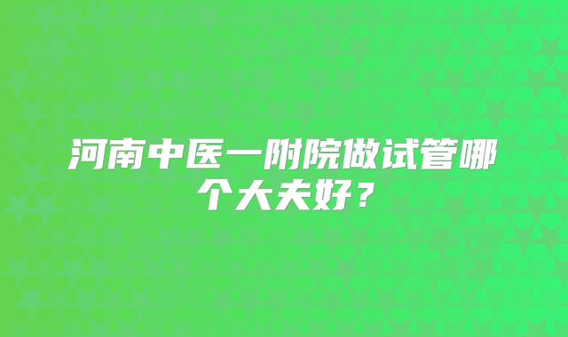 河南中医一附院做试管哪个大夫好?