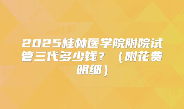 2025桂林医学院附院试管三代多少钱?(附花费明细)