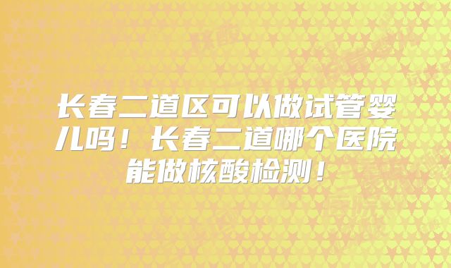 长春二道区可以做试管婴儿吗!长春二道哪个医院能做核酸检测!
