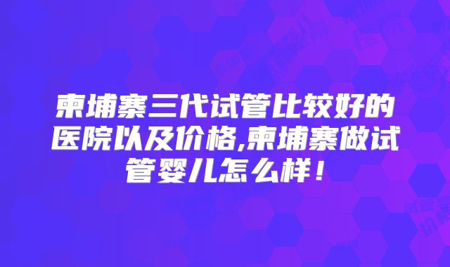 柬埔寨三代试管比较好的医院以及价格,柬埔寨做试管婴儿怎么样！