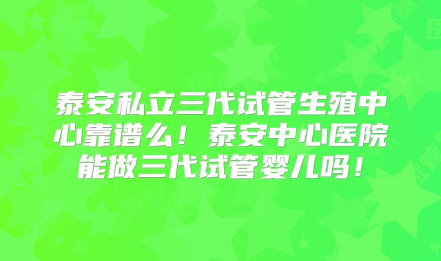 泰安私立三代试管生殖中心靠谱么!泰安中心医院能做三代试管婴儿吗!
