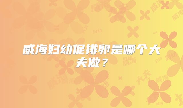 威海妇幼促排卵是哪个大夫做？