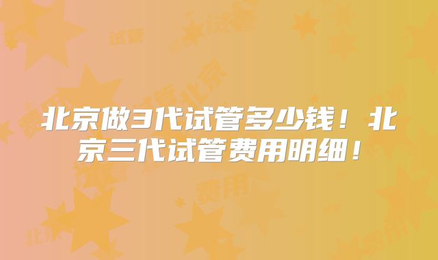 北京做3代试管多少钱！北京三代试管费用明细！