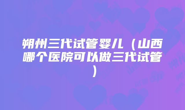 朔州三代试管婴儿(山西哪个医院可以做三代试管)