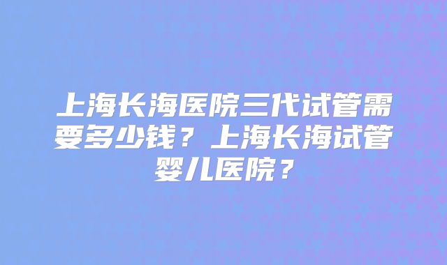 上海长海医院三代试管需要多少钱？上海长海试管婴儿医院？