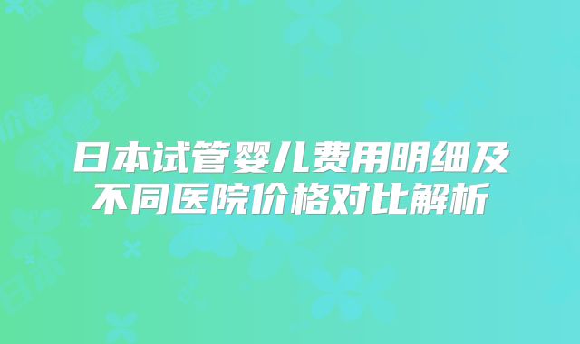 日本试管婴儿费用明细及不同医院价格对比解析