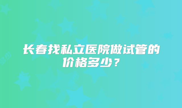 长春找私立医院做试管的价格多少？