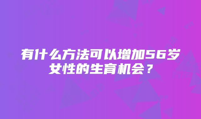 有什么方法可以增加56岁女性的生育机会？