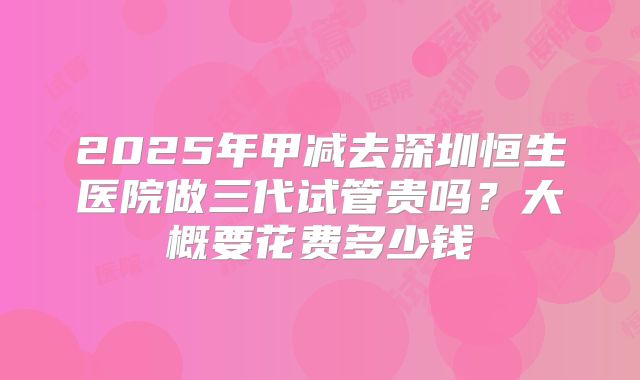 2025年甲减去深圳恒生医院做三代试管贵吗?大概要花费多少钱