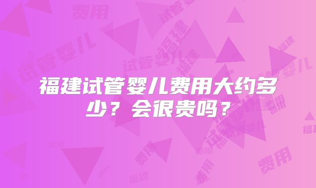 福建试管婴儿费用大约多少？会很贵吗？