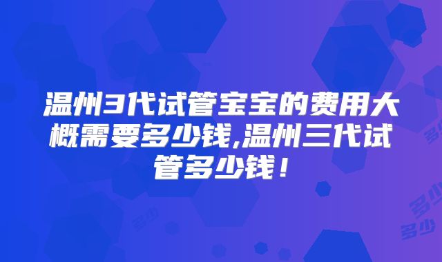温州3代试管宝宝的费用大概需要多少钱,温州三代试管多少钱!