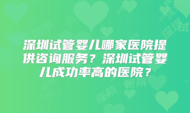 深圳试管婴儿哪家医院提供咨询服务？深圳试管婴儿成功率高的医院？