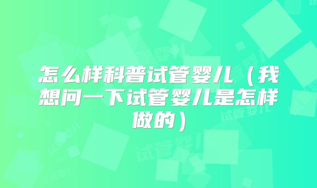 怎么样科普试管婴儿（我想问一下试管婴儿是怎样做的）