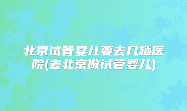 北京试管婴儿要去几趟医院(去北京做试管婴儿)