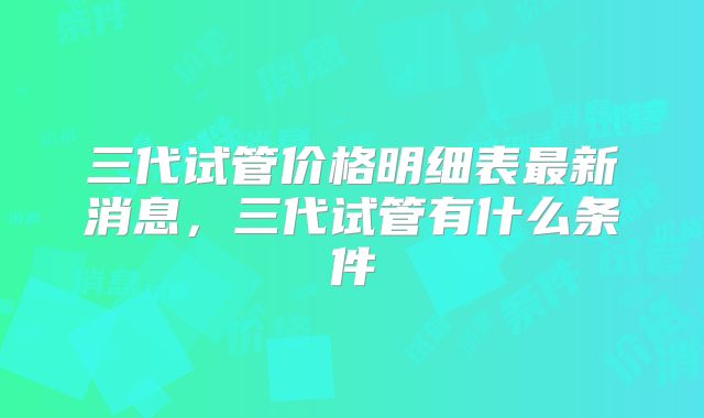 三代试管价格明细表最新消息，三代试管有什么条件