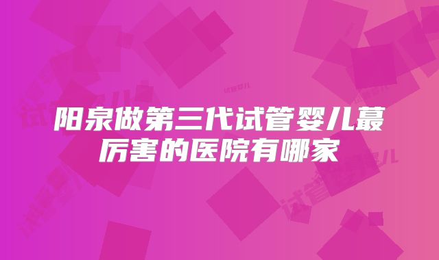 阳泉做第三代试管婴儿蕞厉害的医院有哪家