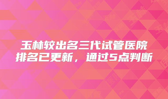 玉林较出名三代试管医院排名已更新,通过5点判断