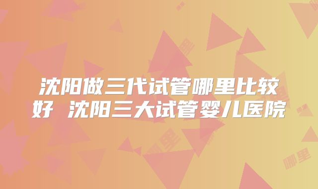 沈阳做三代试管哪里比较好 沈阳三大试管婴儿医院