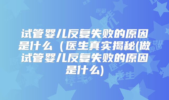 试管婴儿反复失败的原因是什么(医生真实揭秘(做试管婴儿反复失败的原因是什么)