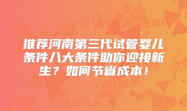 推荐河南第三代试管婴儿条件八大条件助你迎接新生?如何节省成本!