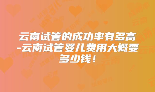 云南试管的成功率有多高-云南试管婴儿费用大概要多少钱！