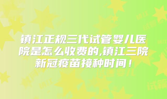 镇江正规三代试管婴儿医院是怎么收费的,镇江三院新冠疫苗接种时间!