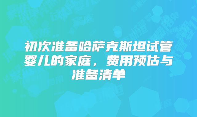 初次准备哈萨克斯坦试管婴儿的家庭，费用预估与准备清单