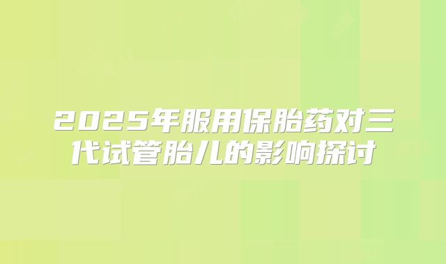 2025年服用保胎药对三代试管胎儿的影响探讨
