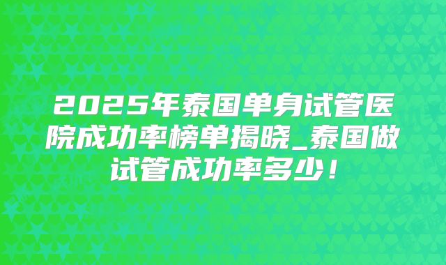 2025年泰国单身试管医院成功率榜单揭晓_泰国做试管成功率多少！