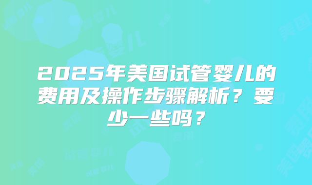 2025年美国试管婴儿的费用及操作步骤解析？要少一些吗？
