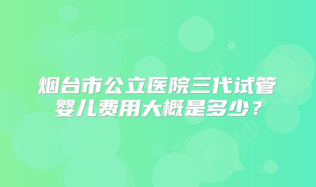 烟台市公立医院三代试管婴儿费用大概是多少？