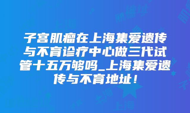 子宫肌瘤在上海集爱遗传与不育诊疗中心做三代试管十五万够吗_上海集爱遗传与不育地址!