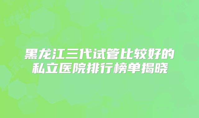黑龙江三代试管比较好的私立医院排行榜单揭晓