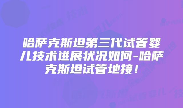 哈萨克斯坦第三代试管婴儿技术进展状况如何-哈萨克斯坦试管地接！