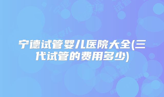 宁德试管婴儿医院大全(三代试管的费用多少)
