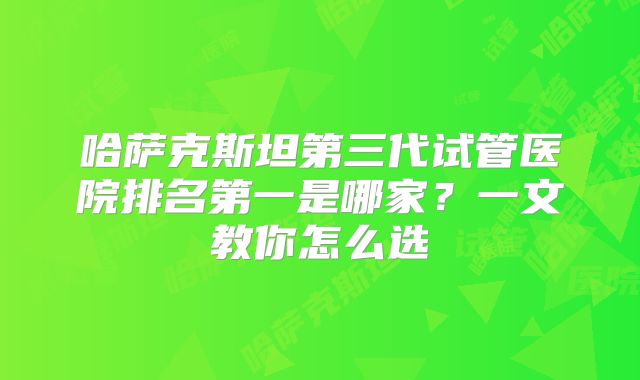 哈萨克斯坦第三代试管医院排名第一是哪家？一文教你怎么选