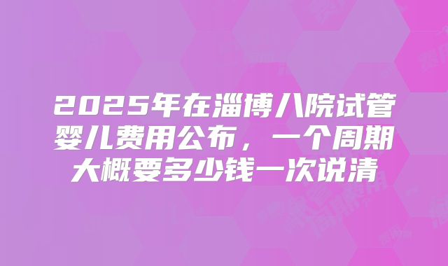 2025年在淄博八院试管婴儿费用公布,一个周期大概要多少钱一次说清