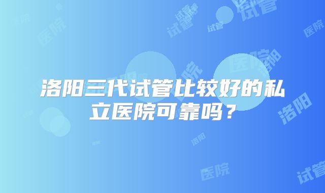 洛阳三代试管比较好的私立医院可靠吗？